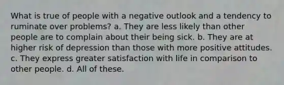 What is true of people with a negative outlook and a tendency to ruminate over problems? a. They are less likely than other people are to complain about their being sick. b. They are at higher risk of depression than those with more positive attitudes. c. They express greater satisfaction with life in comparison to other people. d. All of these.