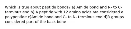 Which is true about peptide bonds? a) Amide bond and N- to C- terminus end b) A peptide with 12 amino acids are considered a polypeptide c)Amide bond and C- to N- terminus end d)R groups considered part of the back bone