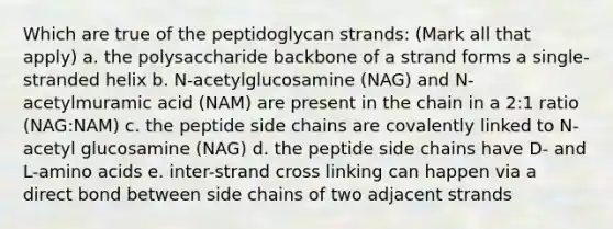 Which are true of the peptidoglycan strands: (Mark all that apply) a. the polysaccharide backbone of a strand forms a single-stranded helix b. N-acetylglucosamine (NAG) and N-acetylmuramic acid (NAM) are present in the chain in a 2:1 ratio (NAG:NAM) c. the peptide side chains are covalently linked to N-acetyl glucosamine (NAG) d. the peptide side chains have D- and L-amino acids e. inter-strand cross linking can happen via a direct bond between side chains of two adjacent strands