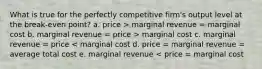 What is true for the perfectly competitive firm's output level at the break-even point? a. price > marginal revenue = marginal cost b. marginal revenue = price > marginal cost c. marginal revenue = price < marginal cost d. price = marginal revenue = average total cost e. marginal revenue < price = marginal cost