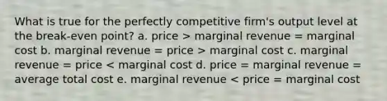 What is true for the perfectly competitive firm's output level at the break-even point? a. price > marginal revenue = marginal cost b. marginal revenue = price > marginal cost c. marginal revenue = price < marginal cost d. price = marginal revenue = average total cost e. marginal revenue < price = marginal cost