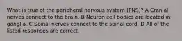 What is true of the peripheral nervous system (PNS)? A Cranial nerves connect to the brain. B Neuron cell bodies are located in ganglia. C Spinal nerves connect to the spinal cord. D All of the listed responses are correct.