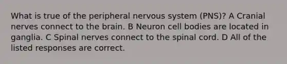 What is true of the peripheral nervous system (PNS)? A Cranial nerves connect to the brain. B Neuron cell bodies are located in ganglia. C Spinal nerves connect to the spinal cord. D All of the listed responses are correct.