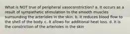 What is NOT true of peripheral vasoconstriction? a. It occurs as a result of sympathetic stimulation to the smooth muscles surrounding the arterioles in the skin. b. It reduces blood flow to the shell of the body. c. It allows for additional heat loss. d. It is the constriction of the arterioles in the skin