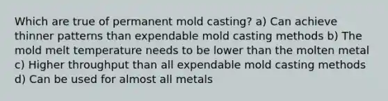 Which are true of permanent mold casting? a) Can achieve thinner patterns than expendable mold casting methods b) The mold melt temperature needs to be lower than the molten metal c) Higher throughput than all expendable mold casting methods d) Can be used for almost all metals