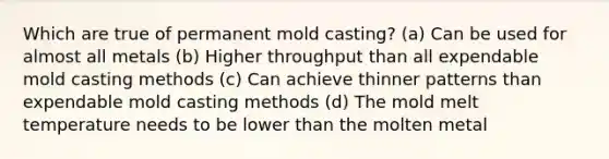 Which are true of permanent mold casting? (a) Can be used for almost all metals (b) Higher throughput than all expendable mold casting methods (c) Can achieve thinner patterns than expendable mold casting methods (d) The mold melt temperature needs to be lower than the molten metal