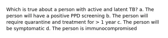 Which is true about a person with active and latent TB? a. The person will have a positive PPD screening b. The person will require quarantine and treatment for > 1 year c. The person will be symptomatic d. The person is immunocompromised