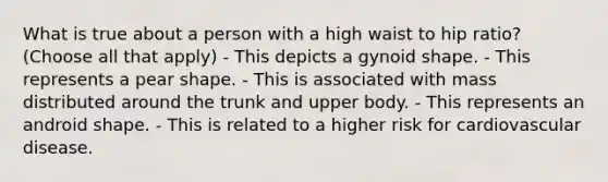 What is true about a person with a high waist to hip ratio? (Choose all that apply) - This depicts a gynoid shape. - This represents a pear shape. - This is associated with mass distributed around the trunk and upper body. - This represents an android shape. - This is related to a higher risk for cardiovascular disease.