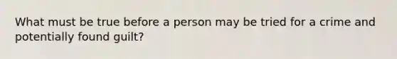 What must be true before a person may be tried for a crime and potentially found guilt?