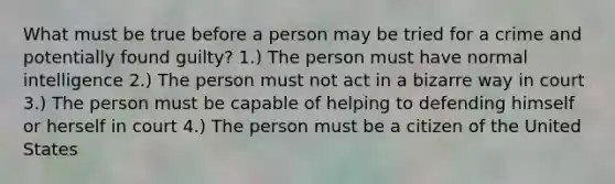 What must be true before a person may be tried for a crime and potentially found guilty? 1.) The person must have normal intelligence 2.) The person must not act in a bizarre way in court 3.) The person must be capable of helping to defending himself or herself in court 4.) The person must be a citizen of the United States