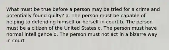 What must be true before a person may be tried for a crime and potentially found guilty? a. The person must be capable of helping to defending himself or herself in court b. The person must be a citizen of the United States c. The person must have normal intelligence d. The person must not act in a bizarre way in court