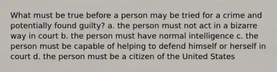 What must be true before a person may be tried for a crime and potentially found guilty? a. the person must not act in a bizarre way in court b. the person must have normal intelligence c. the person must be capable of helping to defend himself or herself in court d. the person must be a citizen of the United States