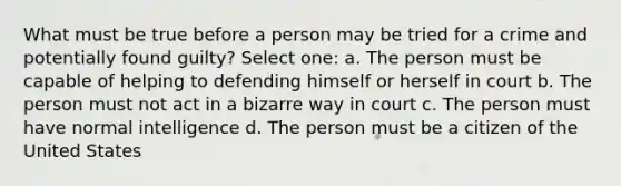 What must be true before a person may be tried for a crime and potentially found guilty? Select one: a. The person must be capable of helping to defending himself or herself in court b. The person must not act in a bizarre way in court c. The person must have normal intelligence d. The person must be a citizen of the United States