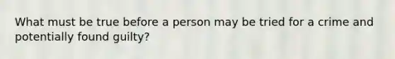 What must be true before a person may be tried for a crime and potentially found guilty?