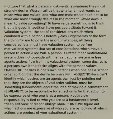 -not true that what a person most wants is whatever they most strongly desire -Watson tell us that wha tone most wants can mean what one values. and what one most wants need not to be what one most strongly desires in the moment. -What does it mean to value something? To have value something is to think that it is good. In addition have positive attitude toward it. -Valuation system: the set of considerations which when combined with a person's beliefs yields judgememts of the form: the thing for me to do in these circumstances, all thing considered is a -must have valuation system to be free -motivational system: that set of considerations which move a person to action -Free Will: a person is unfree if her motivational system does not coincide with her valuational system -a free agents actions flow from his valuational system -some desires is a persons own if the desire aligns with the persons values -FRANKFURT: desires is one's own persons when one has a second order volition that the desire be one's will. >OBJECTION-we can't identify which desires are an agents own just by pointing out that they are the objects of 2nd order volition. must be something fundamental about the idea of making a commitment. -SIMILARITY: to be responsible for an action is for that action to be expressive of who one is as a person. >both view responsibility is tied to who you are at a fundamental level. "deep self view of responsibility" MAIN POINT: We figure out which actions are expressive of who you are by looking at which actions are product of your valuational system. -