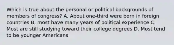 Which is true about the personal or political backgrounds of members of congress? A. About one-third were born in foreign countries B. most have many years of political experience C. Most are still studying toward their college degrees D. Most tend to be younger Americans