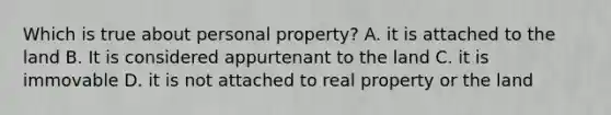 Which is true about personal property? A. it is attached to the land B. It is considered appurtenant to the land C. it is immovable D. it is not attached to real property or the land