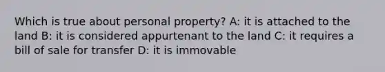 Which is true about personal property? A: it is attached to the land B: it is considered appurtenant to the land C: it requires a bill of sale for transfer D: it is immovable