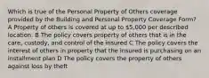 Which is true of the Personal Property of Others coverage provided by the Building and Personal Property Coverage Form? A Property of others is covered at up to 5,000 per described location. B The policy covers property of others that is in the care, custody, and control of the insured C The policy covers the interest of others in property that the insured is purchasing on an installment plan D The policy covers the property of others against loss by theft