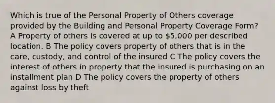 Which is true of the Personal Property of Others coverage provided by the Building and Personal Property Coverage Form? A Property of others is covered at up to 5,000 per described location. B The policy covers property of others that is in the care, custody, and control of the insured C The policy covers the interest of others in property that the insured is purchasing on an installment plan D The policy covers the property of others against loss by theft