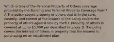 Which is true of the Personal Property of Others coverage provided by the Building and Personal Property Coverage Form? A The policy covers property of others that is in the care, custody, and control of the insured B The policy covers the property of others against loss by theft C Property of others is covered at up to 5,000 per described location. D The policy covers the interest of others in property that the insured is purchasing on an installment plan