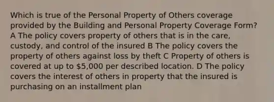 Which is true of the Personal Property of Others coverage provided by the Building and Personal Property Coverage Form? A The policy covers property of others that is in the care, custody, and control of the insured B The policy covers the property of others against loss by theft C Property of others is covered at up to 5,000 per described location. D The policy covers the interest of others in property that the insured is purchasing on an installment plan