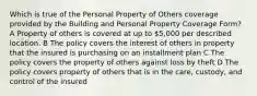 Which is true of the Personal Property of Others coverage provided by the Building and Personal Property Coverage Form? A Property of others is covered at up to 5,000 per described location. B The policy covers the interest of others in property that the insured is purchasing on an installment plan C The policy covers the property of others against loss by theft D The policy covers property of others that is in the care, custody, and control of the insured