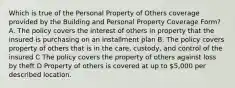 Which is true of the Personal Property of Others coverage provided by the Building and Personal Property Coverage Form? A. The policy covers the interest of others in property that the insured is purchasing on an installment plan B. The policy covers property of others that is in the care, custody, and control of the insured C The policy covers the property of others against loss by theft D Property of others is covered at up to 5,000 per described location.