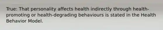 True: That personality affects health indirectly through health-promoting or health-degrading behaviours is stated in the Health Behavior Model.