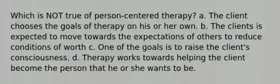 Which is NOT true of person-centered therapy? a. The client chooses the goals of therapy on his or her own. b. The clients is expected to move towards the expectations of others to reduce conditions of worth c. One of the goals is to raise the client's consciousness. d. Therapy works towards helping the client become the person that he or she wants to be.