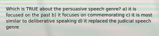 Which is TRUE about the persuasive speech genre? a) it is focused on the past b) it focuses on commemorating c) it is most similar to deliberative speaking d) it replaced the judicial speech genre