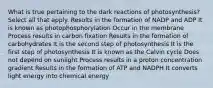 What is true pertaining to the dark reactions of photosynthesis? Select all that apply. Results in the formation of NADP and ADP It is known as photophosphorylation Occur in the membrane Process results in carbon fixation Results in the formation of carbohydrates It is the second step of photosynthesis It is the first step of photosynthesis It is known as the Calvin cycle Does not depend on sunlight Process results in a proton concentration gradient Results in the formation of ATP and NADPH It converts light energy into chemical energy