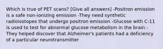 Which is true of PET scans? [Give all answers] -Positron emission is a safe non-ionizing emission -They need synthetic radioisotopes that undergo positron emission -Glucose with C-11 is used to test for abnormal glucose metabolism in the brain -They helped discover that Alzheimer's patients had a deficiency of a particular neurotransmitter