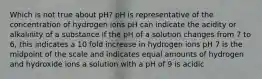 Which is not true about pH? pH is representative of the concentration of hydrogen ions pH can indicate the acidity or alkalinity of a substance if the pH of a solution changes from 7 to 6, this indicates a 10 fold increase in hydrogen ions pH 7 is the midpoint of the scale and indicates equal amounts of hydrogen and hydroxide ions a solution with a pH of 9 is acidic