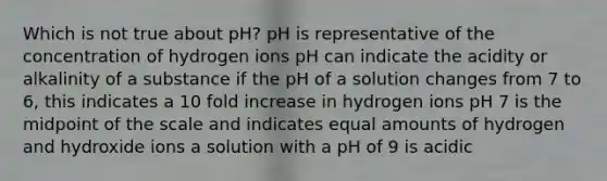 Which is not true about pH? pH is representative of the concentration of hydrogen ions pH can indicate the acidity or alkalinity of a substance if the pH of a solution changes from 7 to 6, this indicates a 10 fold increase in hydrogen ions pH 7 is the midpoint of the scale and indicates equal amounts of hydrogen and hydroxide ions a solution with a pH of 9 is acidic