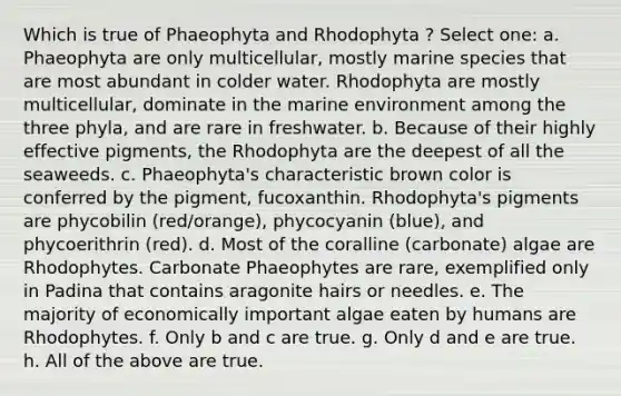 Which is true of Phaeophyta and Rhodophyta ? Select one: a. Phaeophyta are only multicellular, mostly marine species that are most abundant in colder water. Rhodophyta are mostly multicellular, dominate in the marine environment among the three phyla, and are rare in freshwater. b. Because of their highly effective pigments, the Rhodophyta are the deepest of all the seaweeds. c. Phaeophyta's characteristic brown color is conferred by the pigment, fucoxanthin. Rhodophyta's pigments are phycobilin (red/orange), phycocyanin (blue), and phycoerithrin (red). d. Most of the coralline (carbonate) algae are Rhodophytes. Carbonate Phaeophytes are rare, exemplified only in Padina that contains aragonite hairs or needles. e. The majority of economically important algae eaten by humans are Rhodophytes. f. Only b and c are true. g. Only d and e are true. h. All of the above are true.