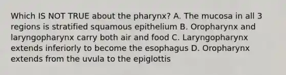 Which IS NOT TRUE about <a href='https://www.questionai.com/knowledge/ktW97n6hGJ-the-pharynx' class='anchor-knowledge'>the pharynx</a>? A. The mucosa in all 3 regions is stratified squamous epithelium B. Oropharynx and laryngopharynx carry both air and food C. Laryngopharynx extends inferiorly to become <a href='https://www.questionai.com/knowledge/kSjVhaa9qF-the-esophagus' class='anchor-knowledge'>the esophagus</a> D. Oropharynx extends from the uvula to the epiglottis