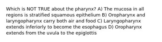 Which is NOT TRUE about <a href='https://www.questionai.com/knowledge/ktW97n6hGJ-the-pharynx' class='anchor-knowledge'>the pharynx</a>? A) The mucosa in all regions is stratified squamous epithelium B) Oropharynx and laryngopharynx carry both air and food C) Laryngopharynx extends inferiorly to become <a href='https://www.questionai.com/knowledge/kSjVhaa9qF-the-esophagus' class='anchor-knowledge'>the esophagus</a> D) Oropharynx extends from the uvula to the epiglottis