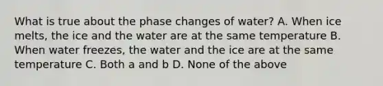 What is true about the phase changes of water? A. When ice melts, the ice and the water are at the same temperature B. When water freezes, the water and the ice are at the same temperature C. Both a and b D. None of the above