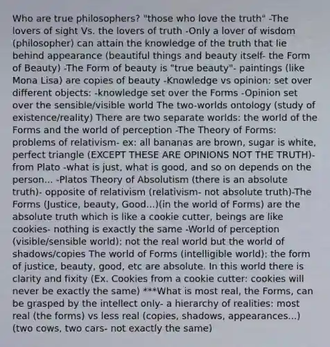 Who are true philosophers? "those who love the truth" -The lovers of sight Vs. the lovers of truth -Only a lover of wisdom (philosopher) can attain the knowledge of the truth that lie behind appearance (beautiful things and beauty itself- the Form of Beauty) -The Form of beauty is "true beauty"- paintings (like Mona Lisa) are copies of beauty -Knowledge vs opinion: set over different objects: -knowledge set over the Forms -Opinion set over the sensible/visible world The two-worlds ontology (study of existence/reality) There are two separate worlds: the world of the Forms and the world of perception -The Theory of Forms: problems of relativism- ex: all bananas are brown, sugar is white, perfect triangle (EXCEPT THESE ARE OPINIONS NOT THE TRUTH)- from Plato -what is just, what is good, and so on depends on the person... -Platos Theory of Absolutism (there is an absolute truth)- opposite of relativism (relativism- not absolute truth)-The Forms (Justice, beauty, Good...)(in the world of Forms) are the absolute truth which is like a cookie cutter, beings are like cookies- nothing is exactly the same -World of perception (visible/sensible world): not the real world but the world of shadows/copies The world of Forms (intelligible world): the form of justice, beauty, good, etc are absolute. In this world there is clarity and fixity (Ex. Cookies from a cookie cutter: cookies will never be exactly the same) ***What is most real, the Forms, can be grasped by the intellect only- a hierarchy of realities: most real (the forms) vs less real (copies, shadows, appearances...) (two cows, two cars- not exactly the same)