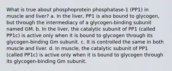 What is true about phosphoprotein phosphatase-1 (PP1) in muscle and liver? a. In the liver, PP1 is also bound to glycogen, but through the intermediacy of a glycogen-binding subunit named GM. b. In the liver, the catalytic subunit of PP1 (called PP1c) is active only when it is bound to glycogen through its glycogen-binding Gm subunit. c. It is controlled the same in both muscle and liver. d. In muscle, the catalytic subunit of PP1 (called PP1c) is active only when it is bound to glycogen through its glycogen-binding Gm subunit.