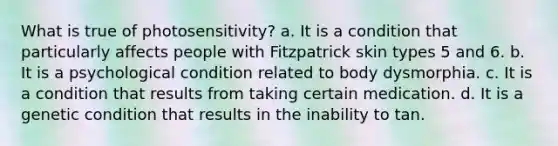 What is true of photosensitivity? a. It is a condition that particularly affects people with Fitzpatrick skin types 5 and 6. b. It is a psychological condition related to body dysmorphia. c. It is a condition that results from taking certain medication. d. It is a genetic condition that results in the inability to tan.