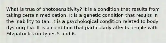 What is true of photosensitivity? It is a condition that results from taking certain medication. It is a genetic condition that results in the inability to tan. It is a psychological condition related to body dysmorphia. It is a condition that particularly affects people with Fitzpatrick skin types 5 and 6.