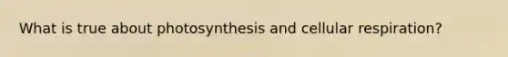 What is true about photosynthesis and cellular respiration?