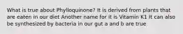 What is true about Phylloquinone? It is derived from plants that are eaten in our diet Another name for it is Vitamin K1 It can also be synthesized by bacteria in our gut a and b are true