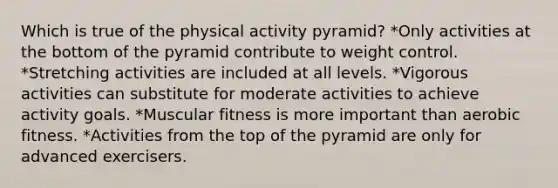 Which is true of the physical activity pyramid? *Only activities at the bottom of the pyramid contribute to weight control. *Stretching activities are included at all levels. *Vigorous activities can substitute for moderate activities to achieve activity goals. *Muscular fitness is more important than aerobic fitness. *Activities from the top of the pyramid are only for advanced exercisers.