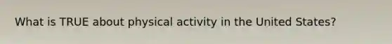 What is TRUE about physical activity in the United States?