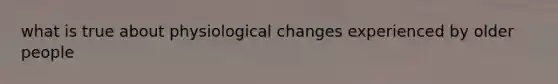 what is true about physiological changes experienced by older people