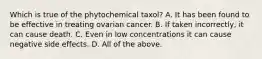 Which is true of the phytochemical taxol? A. It has been found to be effective in treating ovarian cancer. B. If taken incorrectly, it can cause death. C. Even in low concentrations it can cause negative side effects. D. All of the above.