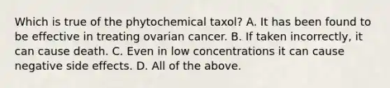 Which is true of the phytochemical taxol? A. It has been found to be effective in treating ovarian cancer. B. If taken incorrectly, it can cause death. C. Even in low concentrations it can cause negative side effects. D. All of the above.